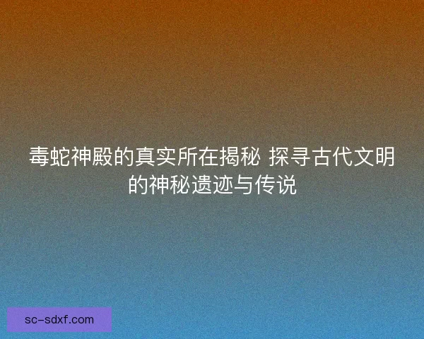 毒蛇神殿的真实所在揭秘 探寻古代文明的神秘遗迹与传说