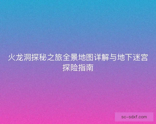 火龙洞探秘之旅全景地图详解与地下迷宫探险指南