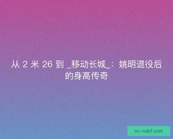 从 2 米 26 到 _移动长城_：姚明退役后的身高传奇