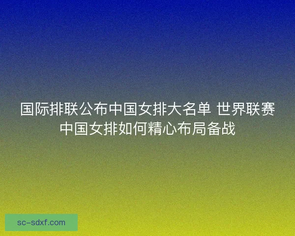 国际排联公布中国女排大名单 世界联赛中国女排如何精心布局备战