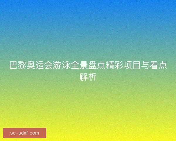 巴黎奥运会游泳全景盘点精彩项目与看点解析